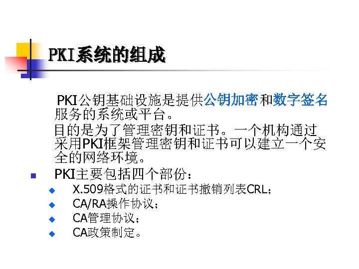 PKI系统的组成 PKI公钥基础设施是提供公钥加密和数字签名 服务的系统或平台。 目的是为了管理密钥和证书。一个机构通过 采用PKI框架管理密钥和证书可以建立一个安 全的网络环境。 n PKI主要包括四个部份： u u X. 509格式的证书和证书撤销列表CRL； CA/RA操作协议； CA管理协议；