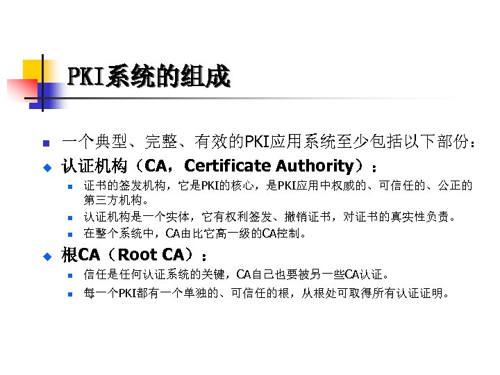 PKI系统的组成 n u 一个典型、完整、有效的PKI应用系统至少包括以下部份： 认证机构（CA，Certificate Authority）： n n n u 证书的签发机构，它是PKI的核心，是PKI应用中权威的、可信任的、公正的 第三方机构。 认证机构是一个实体，它有权利签发、撤销证书，对证书的真实性负责。 在整个系统中，CA由比它高一级的CA控制。