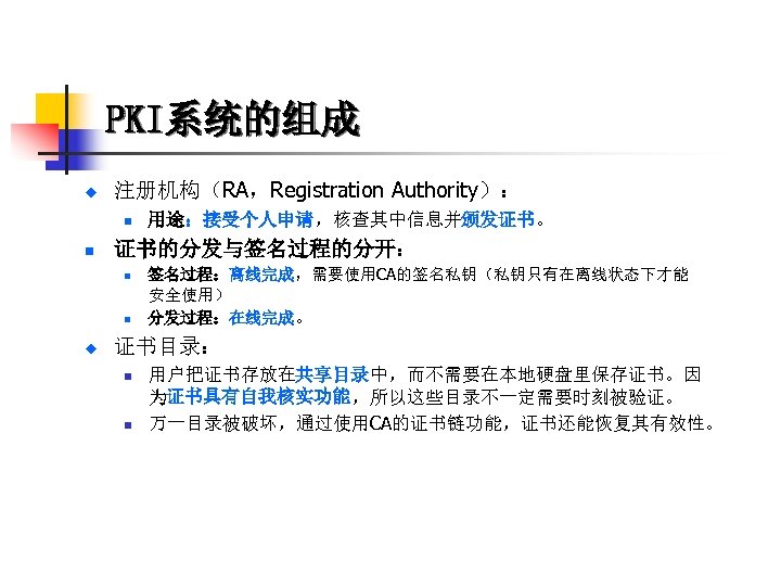 PKI系统的组成 u 注册机构（RA，Registration Authority）： n n 证书的分发与签名过程的分开： n n u 用途：接受个人申请，核查其中信息并颁发证书。 签名过程：离线完成，需要使用CA的签名私钥（私钥只有在离线状态下才能 安全使用） 分发过程：在线完成。