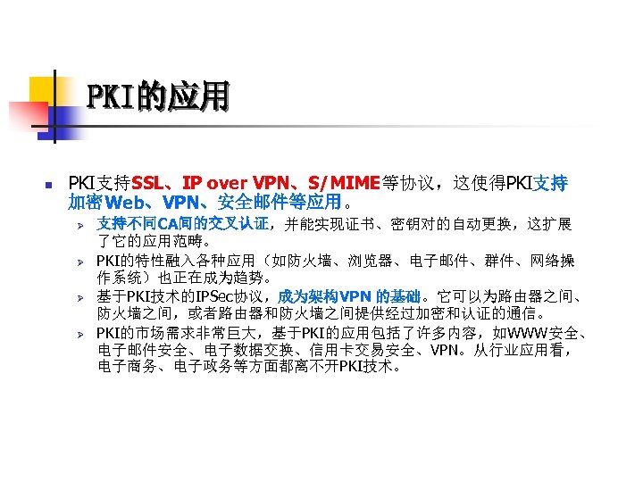 PKI的应用 n PKI支持SSL、IP over VPN、S/MIME等协议，这使得PKI支持 加密Web、VPN、安全邮件等应用。 Ø Ø 支持不同CA间的交叉认证，并能实现证书、密钥对的自动更换，这扩展 了它的应用范畴。 PKI的特性融入各种应用（如防火墙、浏览器、电子邮件、群件、网络操 作系统）也正在成为趋势。 基于PKI技术的IPSec协议，成为架构VPN 的基础。它可以为路由器之间、