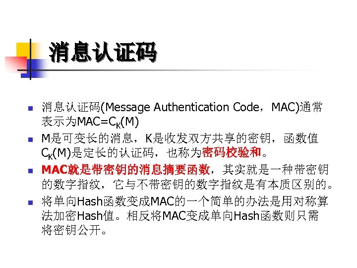 消息认证码 n n 消息认证码(Message Authentication Code，MAC)通常 表示为MAC=CK(M) M是可变长的消息，K是收发双方共享的密钥，函数值 CK(M)是定长的认证码，也称为密码校验和。 MAC就是带密钥的消息摘要函数，其实就是一种带密钥 的数字指纹，它与不带密钥的数字指纹是有本质区别的。 将单向Hash函数变成MAC的一个简单的办法是用对称算 法加密Hash值。相反将MAC变成单向Hash函数则只需 将密钥公开。