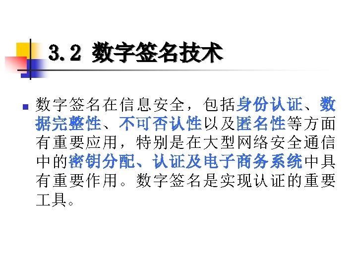 3. 2 数字签名技术 n 数字签名在信息安全，包括身份认证、数 据完整性、不可否认性以及匿名性等方面 有重要应用，特别是在大型网络安全通信 中的密钥分配、认证及电子商务系统中具 有重要作用。数字签名是实现认证的重要 具。 