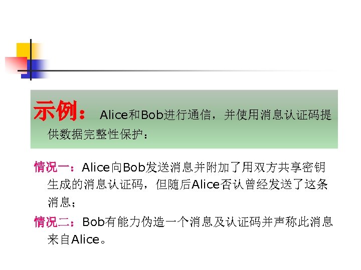 示例：Alice和Bob进行通信，并使用消息认证码提 供数据完整性保护： 情况一：Alice向Bob发送消息并附加了用双方共享密钥 生成的消息认证码，但随后Alice否认曾经发送了这条 消息； 情况二：Bob有能力伪造一个消息及认证码并声称此消息 来自Alice。 