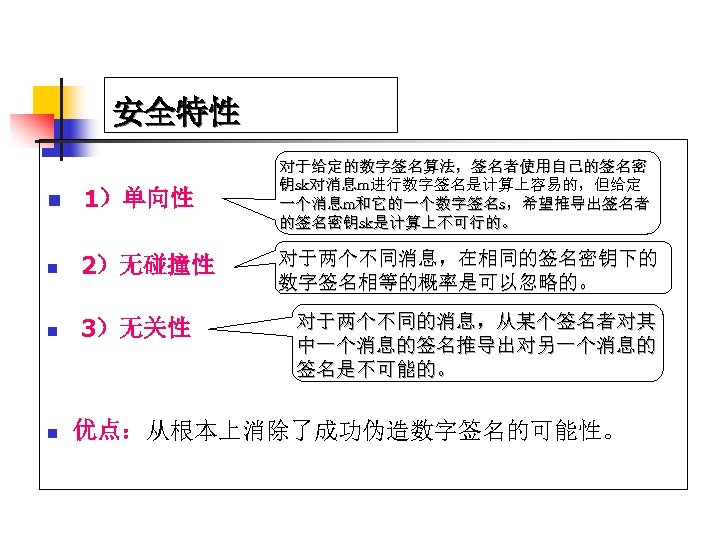 安全特性 n 1）单向性 n 2）无碰撞性 n 3）无关性 n 对于给定的数字签名算法，签名者使用自己的签名密 钥sk对消息m进行数字签名是计算上容易的，但给定 一个消息m和它的一个数字签名s，希望推导出签名者 的签名密钥sk是计算上不可行的。 对于两个不同消息，在相同的签名密钥下的 数字签名相等的概率是可以忽略的。