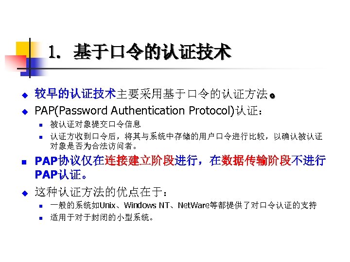 1. 基于口令的认证技术 u u 较早的认证技术主要采用基于口令的认证方法。 PAP(Password Authentication Protocol)认证： n n n u 被认证对象提交口令信息 认证方收到口令后，将其与系统中存储的用户口令进行比较，以确认被认证