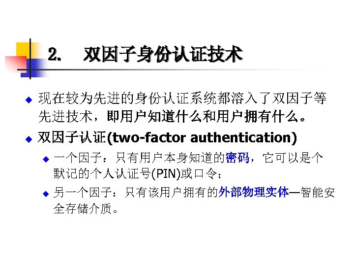 2. 双因子身份认证技术 u u 现在较为先进的身份认证系统都溶入了双因子等 先进技术，即用户知道什么和用户拥有什么。 双因子认证(two-factor authentication) u u 一个因子：只有用户本身知道的密码，它可以是个 默记的个人认证号(PIN)或口令； 另一个因子：只有该用户拥有的外部物理实体—智能安 全存储介质。
