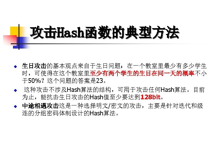 攻击Hash函数的典型方法 u u u 生日攻击的基本观点来自于生日问题：在一个教室里最少有多少学生 时，可使得在这个教室里至少有两个学生的生日在同一天的概率不小 于50%？这个问题的答案是 23。 这种攻击不涉及Hash算法的结构，可用于攻击任何Hash算法。目前 为止，能抗击生日攻击的Hash值至少要达到 128 bit。 中途相遇攻击这是一种选择明文/密文的攻击，主要是针对迭代和级 连的分组密码体制设计的Hash算法。