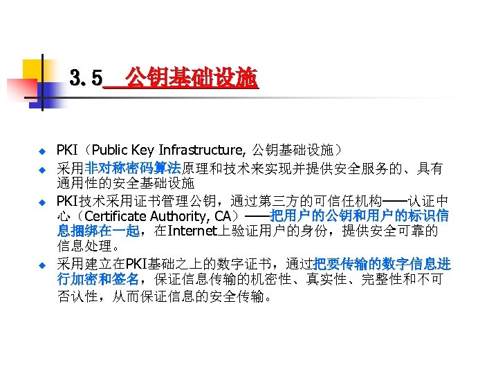 3. 5 公钥基础设施 u u PKI（Public Key Infrastructure, 公钥基础设施） 采用非对称密码算法原理和技术来实现并提供安全服务的、具有 通用性的安全基础设施 PKI技术采用证书管理公钥，通过第三方的可信任机构——认证中 心（Certificate Authority,
