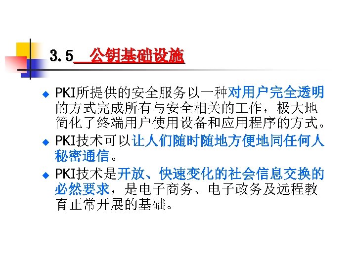 3. 5 公钥基础设施 u u u PKI所提供的安全服务以一种对用户完全透明 的方式完成所有与安全相关的 作，极大地 简化了终端用户使用设备和应用程序的方式。 PKI技术可以让人们随时随地方便地同任何人 秘密通信。 PKI技术是开放、快速变化的社会信息交换的 必然要求，是电子商务、电子政务及远程教