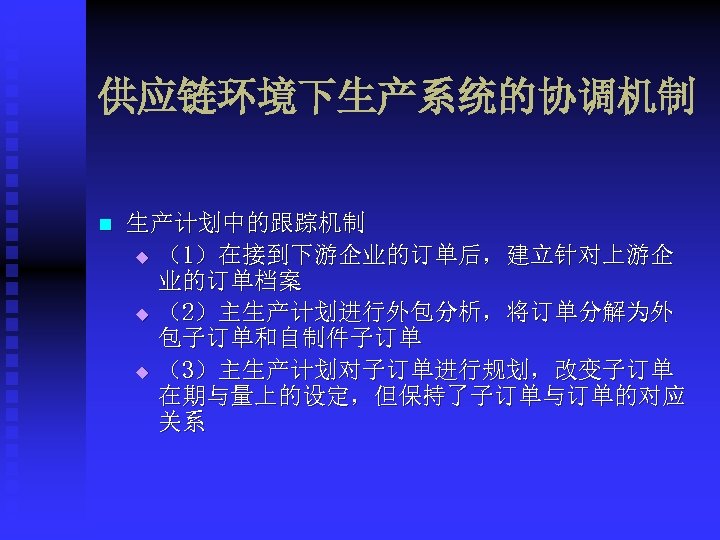 供应链环境下生产系统的协调机制 n 生产计划中的跟踪机制 u （1）在接到下游企业的订单后，建立针对上游企 业的订单档案 u （2）主生产计划进行外包分析，将订单分解为外 包子订单和自制件子订单 u （3）主生产计划对子订单进行规划，改变子订单 在期与量上的设定，但保持了子订单与订单的对应 关系 