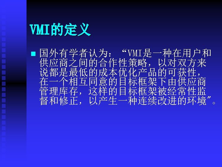VMI的定义 n 国外有学者认为：“VMI是一种在用户和 供应商之间的合作性策略，以对双方来 说都是最低的成本优化产品的可获性， 在一个相互同意的目标框架下由供应商 管理库存，这样的目标框架被经常性监 督和修正，以产生一种连续改进的环境"。 