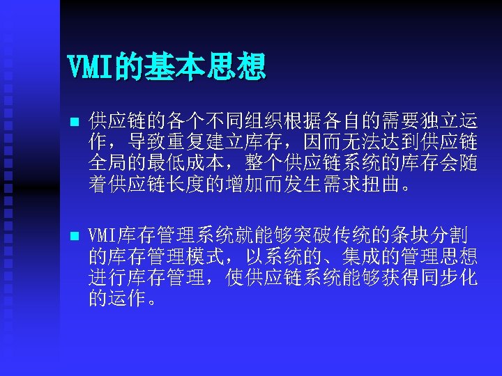 VMI的基本思想 n 供应链的各个不同组织根据各自的需要独立运 作，导致重复建立库存，因而无法达到供应链 全局的最低成本，整个供应链系统的库存会随 着供应链长度的增加而发生需求扭曲。 n VMI库存管理系统就能够突破传统的条块分割 的库存管理模式，以系统的、集成的管理思想 进行库存管理，使供应链系统能够获得同步化 的运作。 