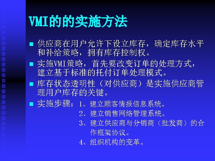 VMI的的实施方法 n n 供应商在用户允许下设立库存，确定库存水平 和补给策略，拥有库存控制权。 实施VMI策略，首先要改变订单的处理方式， 建立基于标准的托付订单处理模式。 库存状态透明性（对供应商）是实施供应商管 理用户库存的关键。 实施步骤： 1、建立顾客情报信息系统。 2、建立销售网络管理系统。 3、建立供应商与分销商（批发商）的合 作框架协议。