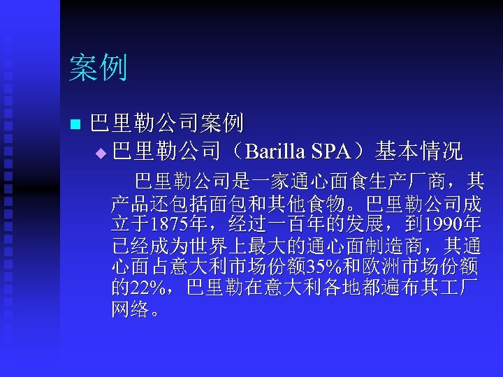 案例 n 巴里勒公司案例 u 巴里勒公司（Barilla SPA）基本情况 巴里勒公司是一家通心面食生产厂商，其 产品还包括面包和其他食物。巴里勒公司成 立于1875年，经过一百年的发展，到 1990年 已经成为世界上最大的通心面制造商，其通 心面占意大利市场份额 35%和欧洲市场份额 的22%，巴里勒在意大利各地都遍布其