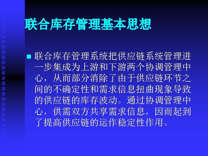 联合库存管理基本思想 n 联合库存管理系统把供应链系统管理进 一步集成为上游和下游两个协调管理中 心，从而部分消除了由于供应链环节之 间的不确定性和需求信息扭曲现象导致 的供应链的库存波动。通过协调管理中 心，供需双方共享需求信息，因而起到 了提高供应链的运作稳定性作用。 