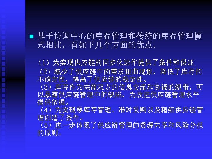 n 基于协调中心的库存管理和传统的库存管理模 式相比，有如下几个方面的优点。 （1）为实现供应链的同步化运作提供了条件和保证 （2）减少了供应链中的需求扭曲现象，降低了库存的 不确定性，提高了供应链的稳定性。 （3）库存作为供需双方的信息交流和协调的纽带，可 以暴露供应链管理中的缺陷，为改进供应链管理水平 提供依据。 （4）为实现零库存管理、准时采购以及精细供应链管 理创造了条件。 （5）进一步体现了供应链管理的资源共享和风险分担 的原则。 
