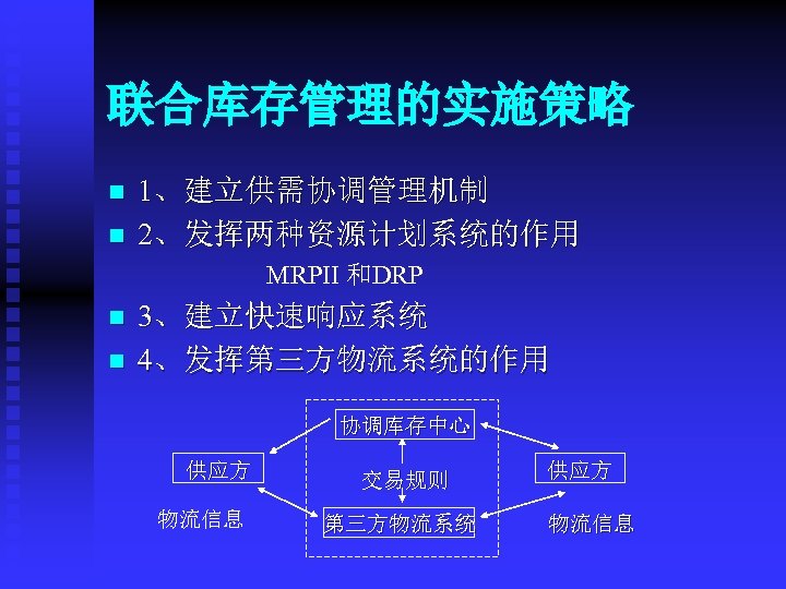联合库存管理的实施策略 n n 1、建立供需协调管理机制 2、发挥两种资源计划系统的作用 MRPII 和DRP n n 3、建立快速响应系统 4、发挥第三方物流系统的作用 协调库存中心 供应方 物流信息