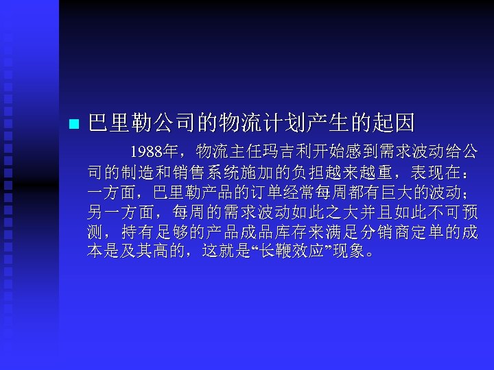 n 巴里勒公司的物流计划产生的起因 1988年，物流主任玛吉利开始感到需求波动给公 司的制造和销售系统施加的负担越来越重，表现在： 一方面，巴里勒产品的订单经常每周都有巨大的波动； 另一方面，每周的需求波动如此之大并且如此不可预 测，持有足够的产品成品库存来满足分销商定单的成 本是及其高的，这就是“长鞭效应”现象。 