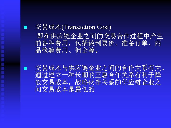 n 交易成本(Transaction Cost) 即在供应链企业之间的交易合作过程中产生 的各种费用，包括谈判要价、准备订单、商 品检验费用、佣金等。 n 交易成本与供应链企业之间的合作关系有关。 通过建立一种长期的互惠合作关系有利于降 低交易成本，战略伙伴关系的供应链企业之 间交易成本是最低的 