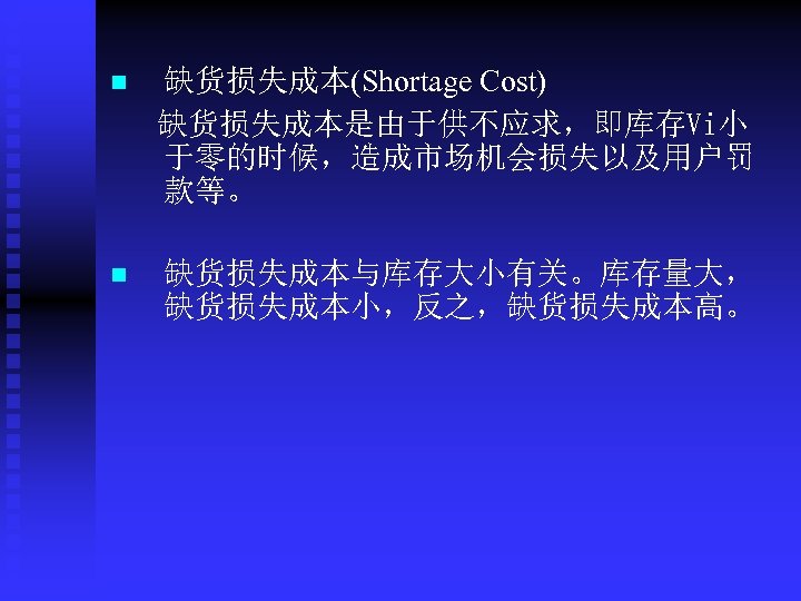 n 缺货损失成本(Shortage Cost) 缺货损失成本是由于供不应求，即库存Vi小 于零的时候，造成市场机会损失以及用户罚 款等。 n 缺货损失成本与库存大小有关。库存量大， 缺货损失成本小，反之，缺货损失成本高。 