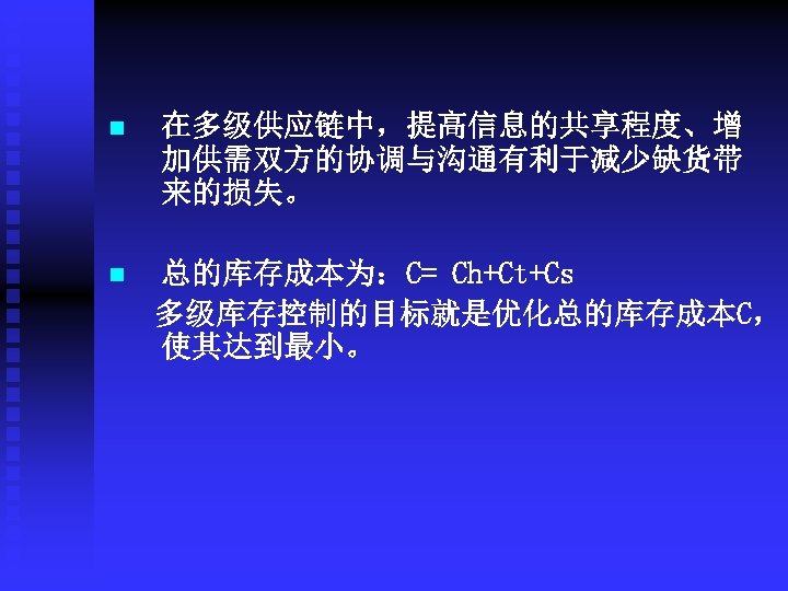 n 在多级供应链中，提高信息的共享程度、增 加供需双方的协调与沟通有利于减少缺货带 来的损失。 n 总的库存成本为：C= Ch+Ct+Cs 多级库存控制的目标就是优化总的库存成本C， 使其达到最小。 