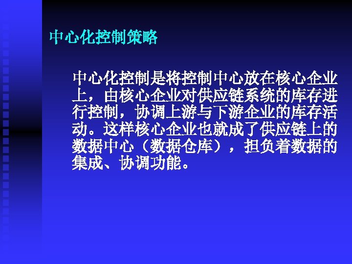 中心化控制策略 中心化控制是将控制中心放在核心企业 上，由核心企业对供应链系统的库存进 行控制，协调上游与下游企业的库存活 动。这样核心企业也就成了供应链上的 数据中心（数据仓库），担负着数据的 集成、协调功能。 