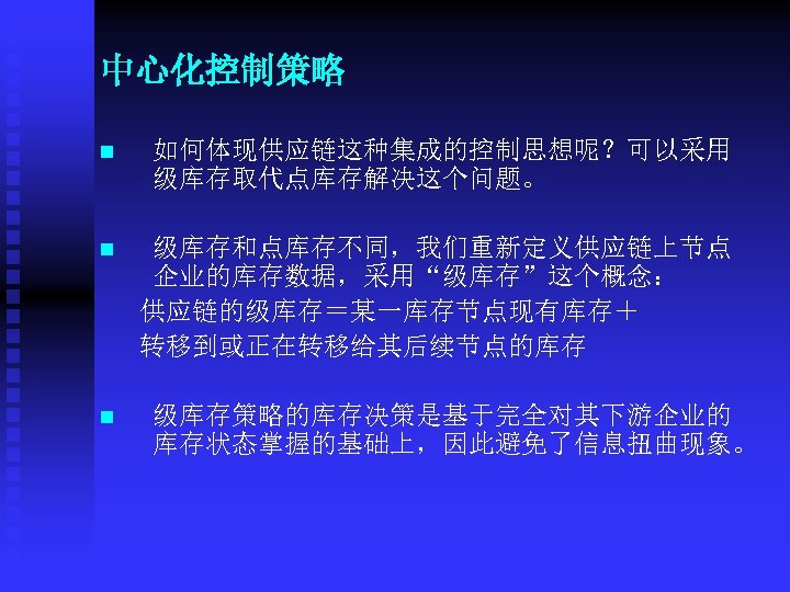 中心化控制策略 n 如何体现供应链这种集成的控制思想呢？可以采用 级库存取代点库存解决这个问题。 n 级库存和点库存不同，我们重新定义供应链上节点 企业的库存数据，采用“级库存”这个概念： 供应链的级库存＝某一库存节点现有库存＋ 转移到或正在转移给其后续节点的库存 n 级库存策略的库存决策是基于完全对其下游企业的 库存状态掌握的基础上，因此避免了信息扭曲现象。 