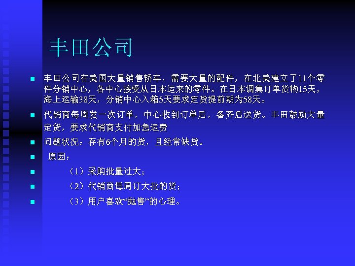 丰田公司 n 丰田公司在美国大量销售轿车，需要大量的配件，在北美建立了11个零 件分销中心，各中心接受从日本运来的零件。在日本调集订单货物 15天， 海上运输 38天，分销中心入箱 5天要求定货提前期为 58天。 n 代销商每周发一次订单，中心收到订单后，备齐后送货。丰田鼓励大量 定货，要求代销商支付加急运费 n 问题状况：存有6个月的货，且经常缺货。