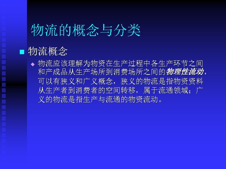 物流的概念与分类 n 物流概念 u 物流应该理解为物资在生产过程中各生产环节之间 和产成品从生产场所到消费场所之间的物理性流动 ， 可以有狭义和广义概念，狭义的物流是指物资资料 从生产者到消费者的空间转移，属于流通领域；广 义的物流是指生产与流通的物资流动。 