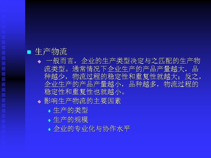 n 生产物流 u u 一般而言，企业的生产类型决定与之匹配的生产物 流类型。通常情况下企业生产的产品产量越大，品 种越少，物流过程的稳定性和重复性就越大；反之， 企业生产的产品产量越小，品种越多，物流过程的 稳定性和重复性也就越小。 影响生产物流的主要因素 t 生产的类型 t 生产的规模