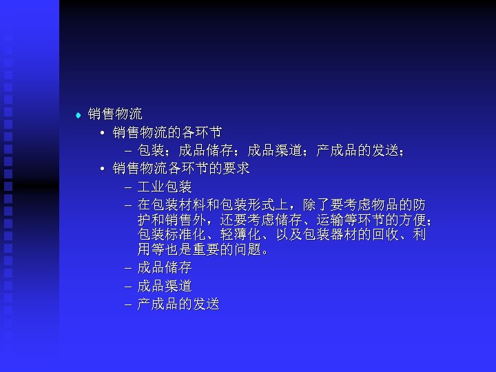 t 销售物流 • 销售物流的各环节 – 包装；成品储存；成品渠道；产成品的发送； • 销售物流各环节的要求 – 业包装 – 在包装材料和包装形式上，除了要考虑物品的防 护和销售外，还要考虑储存、运输等环节的方便； 包装标准化、轻薄化、以及包装器材的回收、利