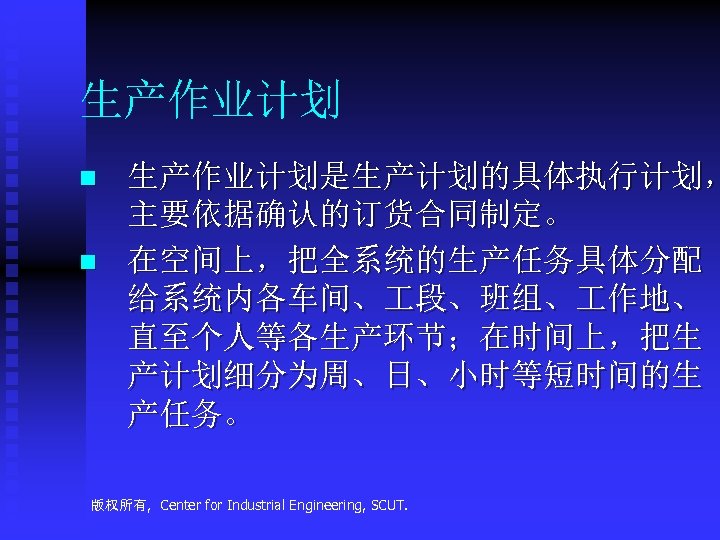 生产作业计划 n n 生产作业计划是生产计划的具体执行计划， 主要依据确认的订货合同制定。 在空间上，把全系统的生产任务具体分配 给系统内各车间、 段、班组、 作地、 直至个人等各生产环节；在时间上，把生 产计划细分为周、日、小时等短时间的生 产任务。 版权所有, Center