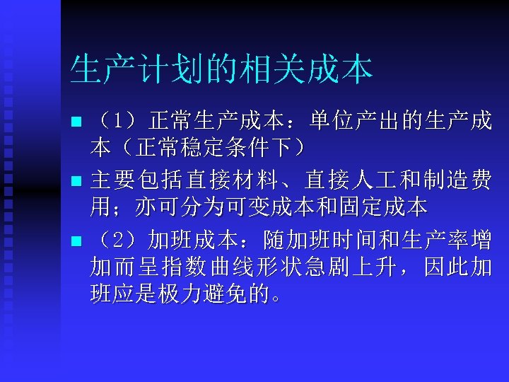 生产计划的相关成本 （1）正常生产成本：单位产出的生产成 本（正常稳定条件下） n 主要包括直接材料、直接人 和制造费 用；亦可分为可变成本和固定成本 n （2）加班成本：随加班时间和生产率增 加而呈指数曲线形状急剧上升，因此加 班应是极力避免的。 n 