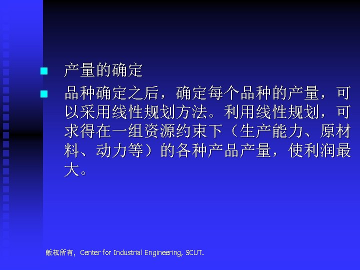 n n 产量的确定 品种确定之后，确定每个品种的产量，可 以采用线性规划方法。利用线性规划，可 求得在一组资源约束下（生产能力、原材 料、动力等）的各种产品产量，使利润最 大。 版权所有, Center for Industrial Engineering, SCUT.