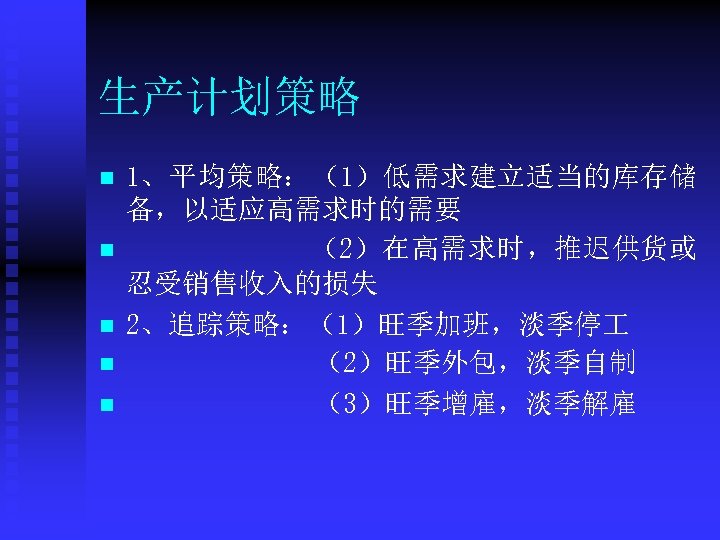生产计划策略 n n n 1、平均策略：（1）低需求建立适当的库存储 备，以适应高需求时的需要 （2）在高需求时，推迟供货或 忍受销售收入的损失 2、追踪策略：（1）旺季加班，淡季停 （2）旺季外包，淡季自制 （3）旺季增雇，淡季解雇 