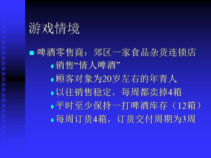 游戏情境 n 啤酒零售商：郊区一家食品杂货连锁店 t 销售“情人啤酒” t 顾客对象为 20岁左右的年青人 t 以往销售稳定，每周都卖掉4箱 t 平时至少保持一打啤酒库存（12箱） t 每周订货