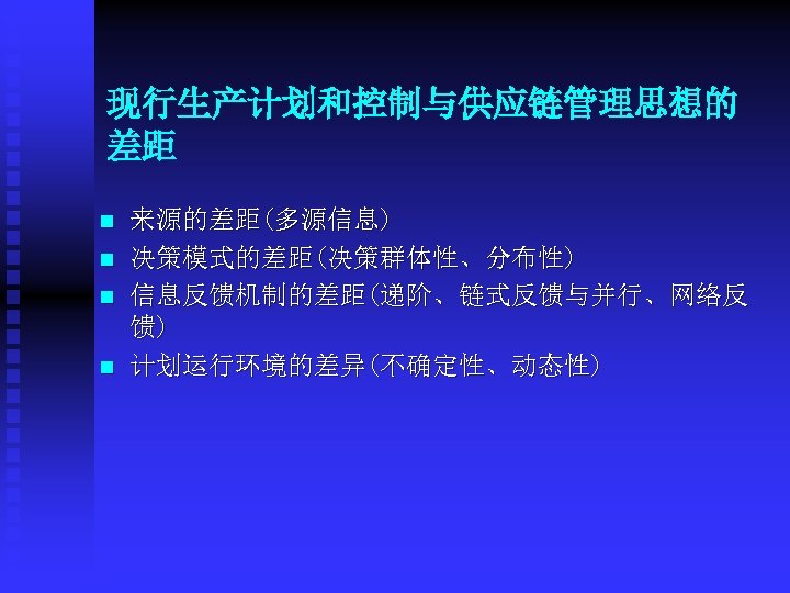 现行生产计划和控制与供应链管理思想的 差距 n n 来源的差距(多源信息) 决策模式的差距(决策群体性、分布性) 信息反馈机制的差距(递阶、链式反馈与并行、网络反 馈) 计划运行环境的差异(不确定性、动态性) 