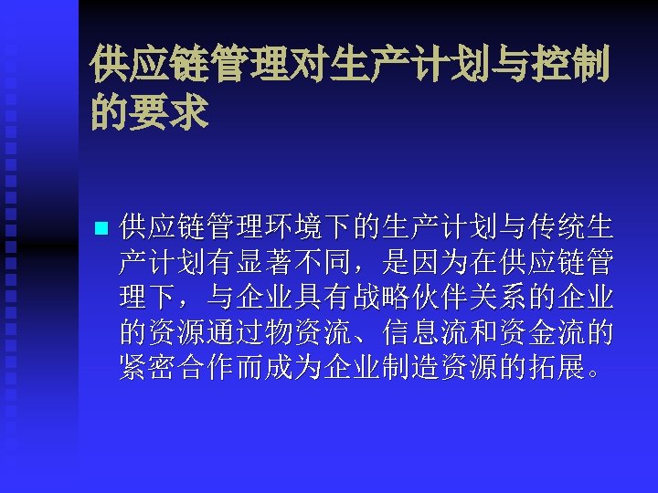 供应链管理对生产计划与控制 的要求 n 供应链管理环境下的生产计划与传统生 产计划有显著不同，是因为在供应链管 理下，与企业具有战略伙伴关系的企业 的资源通过物资流、信息流和资金流的 紧密合作而成为企业制造资源的拓展。 
