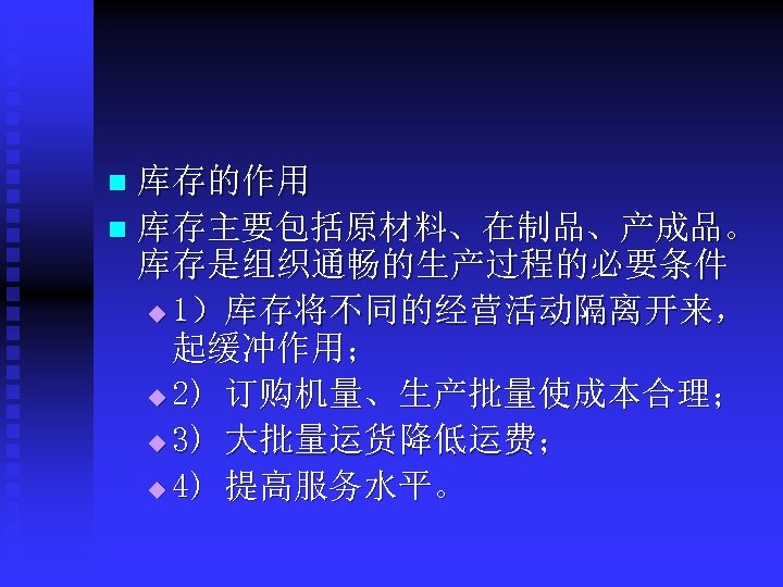 库存的作用 n 库存主要包括原材料、在制品、产成品。 库存是组织通畅的生产过程的必要条件 u 1）库存将不同的经营活动隔离开来， 起缓冲作用； u 2) 订购机量、生产批量使成本合理； u 3) 大批量运货降低运费； u