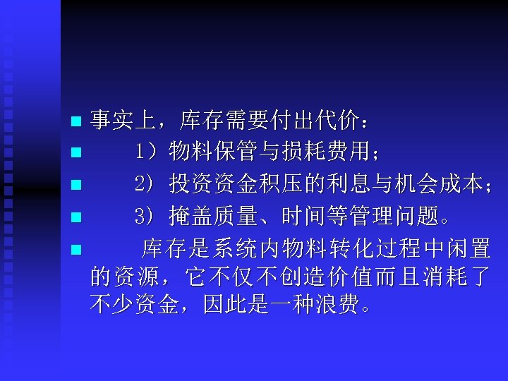事实上，库存需要付出代价： n 1）物料保管与损耗费用； n 2) 投资资金积压的利息与机会成本； n 3) 掩盖质量、时间等管理问题。 n 库存是系统内物料转化过程中闲置 的资源，它不仅不创造价值而且消耗了 不少资金，因此是一种浪费。 n