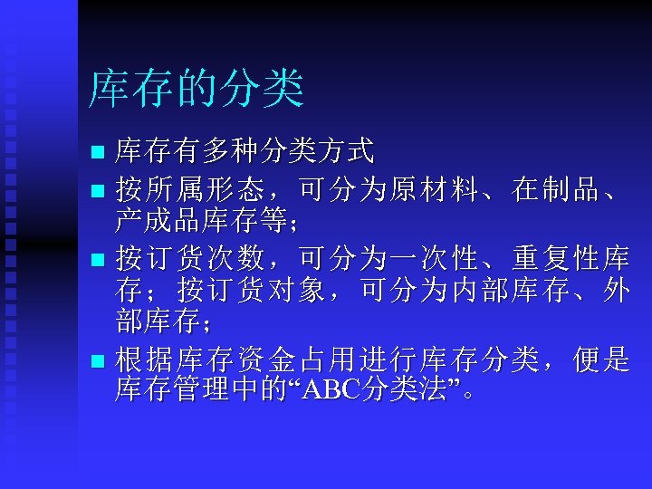库存的分类 库存有多种分类方式 n 按所属形态，可分为原材料、在制品、 产成品库存等； n 按订货次数，可分为一次性、重复性库 存；按订货对象，可分为内部库存、外 部库存； n 根据库存资金占用进行库存分类，便是 库存管理中的“ABC分类法”。 n 