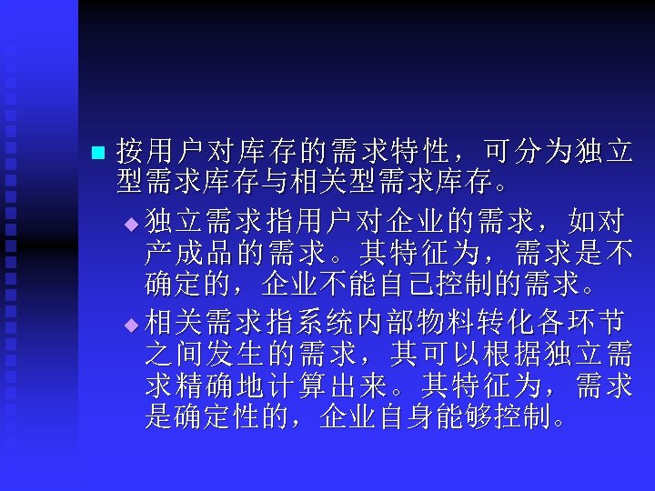 n 按用户对库存的需求特性，可分为独立 型需求库存与相关型需求库存。 u 独立需求指用户对企业的需求，如对 产成品的需求。其特征为，需求是不 确定的，企业不能自己控制的需求。 u 相关需求指系统内部物料转化各环节 之间发生的需求，其可以根据独立需 求精确地计算出来。其特征为，需求 是确定性的，企业自身能够控制。 