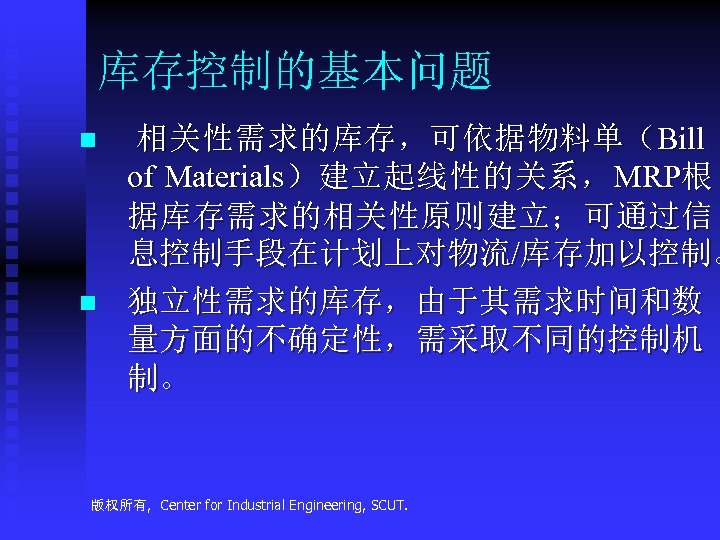 库存控制的基本问题 n n 相关性需求的库存，可依据物料单（Bill of Materials）建立起线性的关系，MRP根 据库存需求的相关性原则建立；可通过信 息控制手段在计划上对物流/库存加以控制。 独立性需求的库存，由于其需求时间和数 量方面的不确定性，需采取不同的控制机 制。 版权所有, Center for