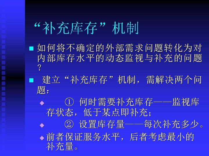 “补充库存”机制 如何将不确定的外部需求问题转化为对 内部库存水平的动态监视与补充的问题 ？ n 建立“补充库存”机制，需解决两个问 题： u ① 何时需要补充库存——监视库 存状态，低于某点即补充； u ② 设置库存量——每次补充多少。