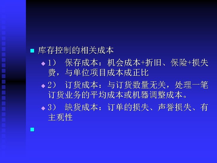 n n 库存控制的相关成本 u 1） 保存成本：机会成本+折旧、保险+损失 费，与单位项目成本成正比 u 2） 订货成本：与订货数量无关，处理一笔 订货业务的平均成本或机器调整成本。 u 3） 缺货成本：订单的损失、声誉损失、有