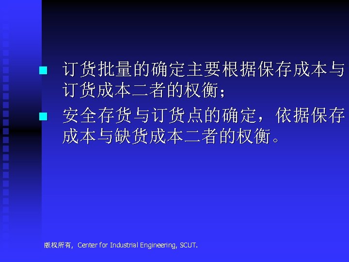 n n 订货批量的确定主要根据保存成本与 订货成本二者的权衡； 安全存货与订货点的确定，依据保存 成本与缺货成本二者的权衡。 版权所有, Center for Industrial Engineering, SCUT. 