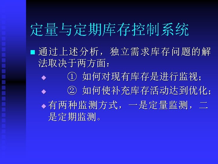 定量与定期库存控制系统 n 通过上述分析，独立需求库存问题的解 法取决于两方面： u ① 如何对现有库存是进行监视； u ② 如何使补充库存活动达到优化； u 有两种监测方式，一是定量监测，二 是定期监测。 