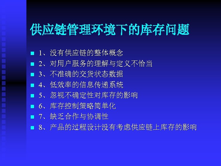 供应链管理环境下的库存问题 n n n n 1、没有供应链的整体概念 2、对用户服务的理解与定义不恰当 3、不准确的交货状态数据 4、低效率的信息传递系统 5、忽视不确定性对库存的影响 6、库存控制策略简单化 7、缺乏合作与协调性 8、产品的过程设计没有考虑供应链上库存的影响 