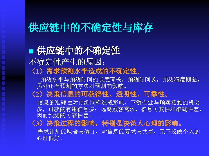 供应链中的不确定性与库存 n 供应链中的不确定性产生的原因： （1）需求预测水平造成的不确定性。 预测水平与预测时间的长度有关，预测时间长，预测精度则差， 另外还有预测的方法对预测的影响。 （2）决策信息的可获得性、透明性、可靠性。 信息的准确性对预测同样造成影响，下游企业与顾客接触的机会 多，可获的有用信息多；远离顾客需求，信息可获性和准确性差， 因而预测的可靠性差。 （3）决策过程的影响，特别是决策人心理的影响。 需求计划的取舍与修订，对信息的要求与共享，无不反映个人的 心理偏好。 