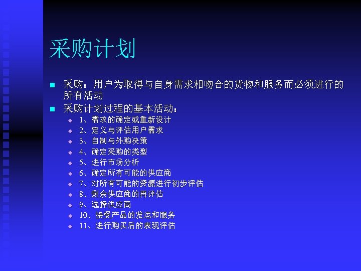 采购计划 n n 采购：用户为取得与自身需求相吻合的货物和服务而必须进行的 所有活动 采购计划过程的基本活动： u u u 1、需求的确定或重新设计 2、定义与评估用户需求 3、自制与外购决策 4、确定采购的类型 5、进行市场分析